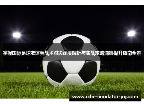 掌握国际足球友谊赛战术对决深度解析与实战策略洞察提升指南全景 掌握国际足球友谊赛战术对决深度解析与实战策略洞察提升指南全景