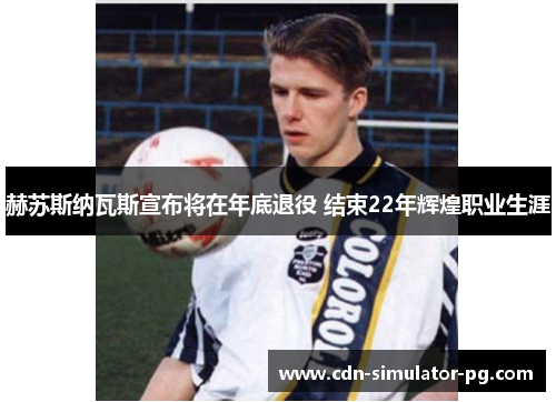 赫苏斯纳瓦斯宣布将在年底退役 结束22年辉煌职业生涯