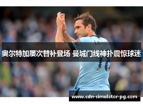 奥尔特加屡次替补登场 曼城门线神扑震惊球迷 奥尔特加屡次替补登场 曼城门线神扑震惊球迷